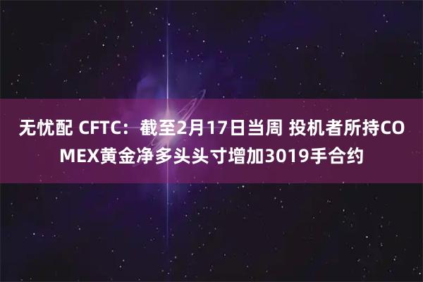 无忧配 CFTC：截至2月17日当周 投机者所持COMEX黄金净多头头寸增加3019手合约