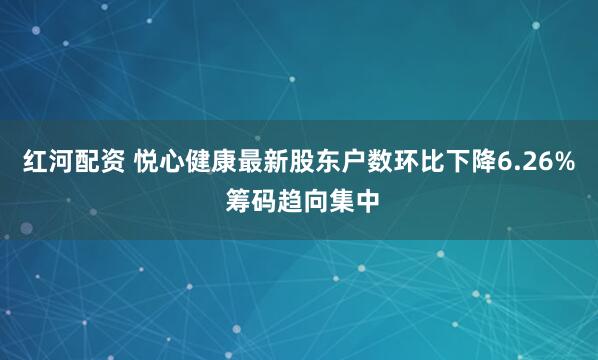 红河配资 悦心健康最新股东户数环比下降6.26% 筹码趋向集中