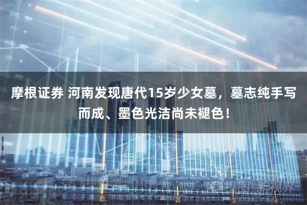 摩根证券 河南发现唐代15岁少女墓，墓志纯手写而成、墨色光洁尚未褪色！