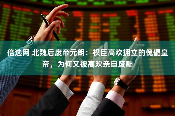 倍选网 北魏后废帝元朗：权臣高欢拥立的傀儡皇帝，为何又被高欢亲自废黜