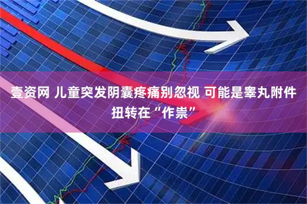 壹资网 儿童突发阴囊疼痛别忽视 可能是睾丸附件扭转在“作祟”