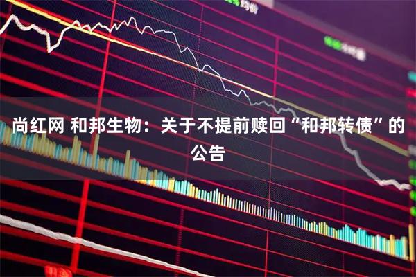 尚红网 和邦生物：关于不提前赎回“和邦转债”的公告
