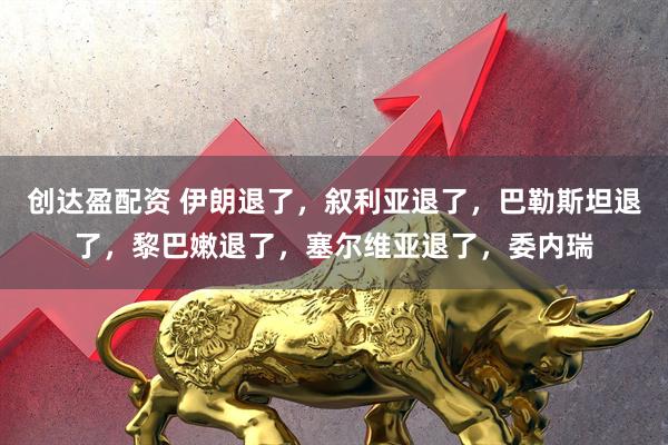 创达盈配资 伊朗退了，叙利亚退了，巴勒斯坦退了，黎巴嫩退了，塞尔维亚退了，委内瑞
