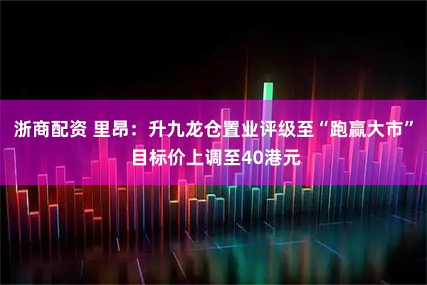浙商配资 里昂：升九龙仓置业评级至“跑赢大市” 目标价上调至40港元