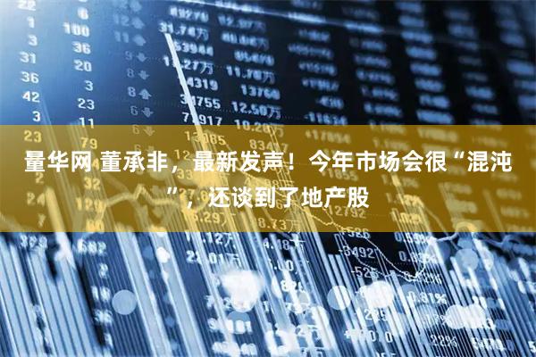 量华网 董承非，最新发声！今年市场会很“混沌”，还谈到了地产股
