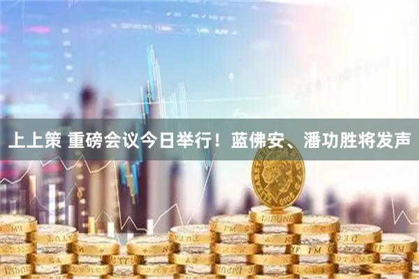 上上策 重磅会议今日举行！蓝佛安、潘功胜将发声
