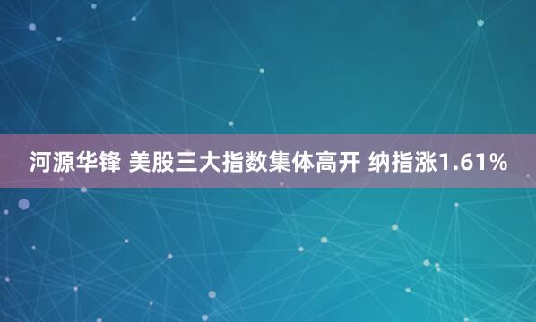河源华锋 美股三大指数集体高开 纳指涨1.61%