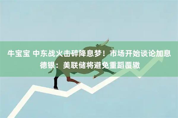 牛宝宝 中东战火击碎降息梦！市场开始谈论加息 德银：美联储将避免重蹈覆辙