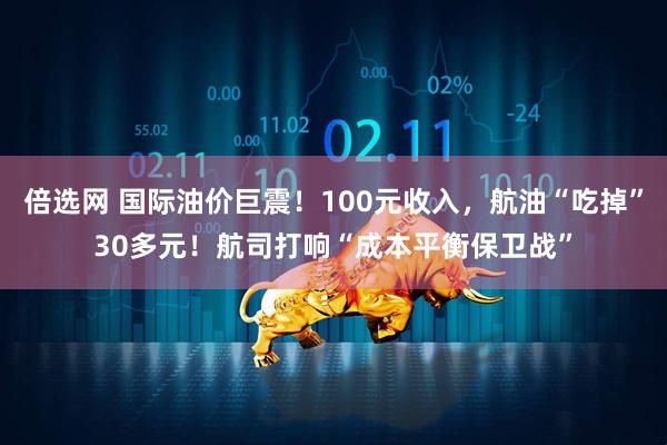 倍选网 国际油价巨震！100元收入，航油“吃掉”30多元！航司打响“成本平衡保卫战”