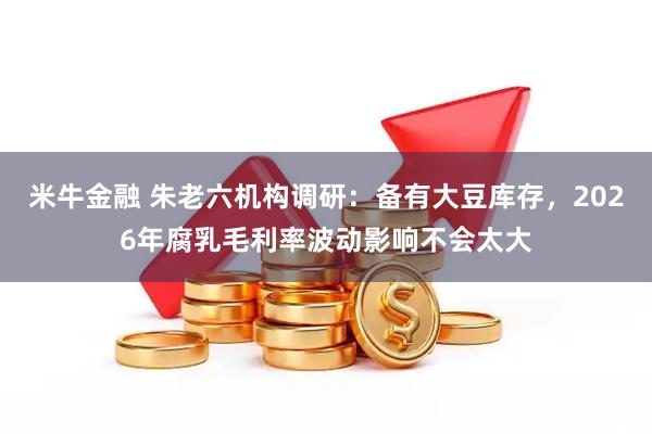 米牛金融 朱老六机构调研：备有大豆库存，2026年腐乳毛利率波动影响不会太大