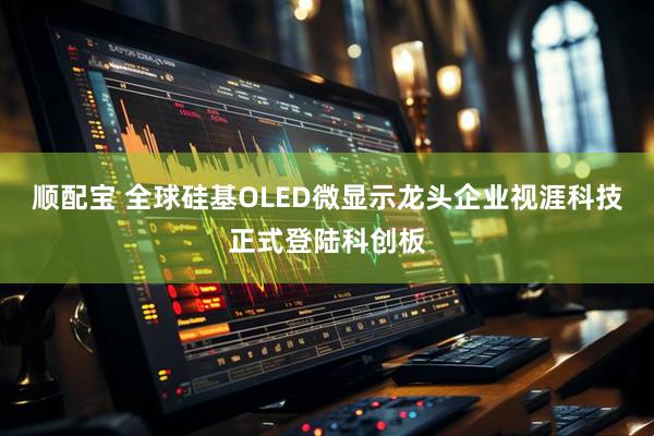 顺配宝 全球硅基OLED微显示龙头企业视涯科技正式登陆科创板