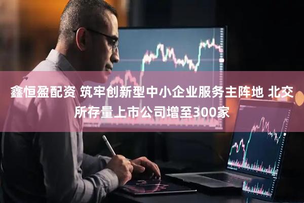 鑫恒盈配资 筑牢创新型中小企业服务主阵地 北交所存量上市公司增至300家