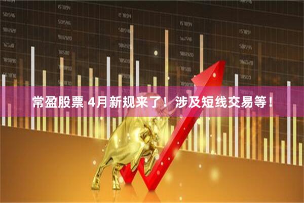 常盈股票 4月新规来了！涉及短线交易等！