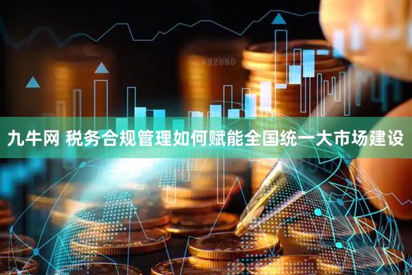 九牛网 税务合规管理如何赋能全国统一大市场建设