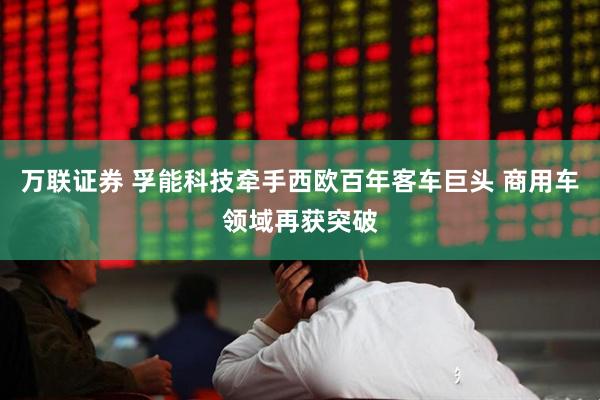 万联证券 孚能科技牵手西欧百年客车巨头 商用车领域再获突破