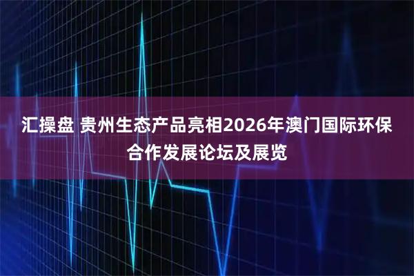 汇操盘 贵州生态产品亮相2026年澳门国际环保合作发展论坛及展览
