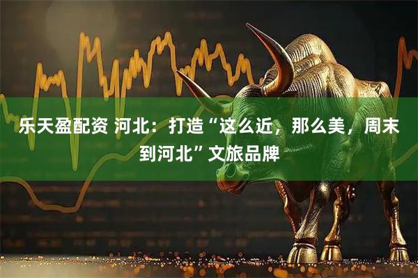 乐天盈配资 河北：打造“这么近，那么美，周末到河北”文旅品牌