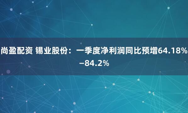 尚盈配资 锡业股份：一季度净利润同比预增64.18%—84.2%