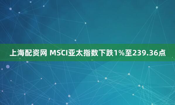 上海配资网 MSCI亚太指数下跌1%至239.36点