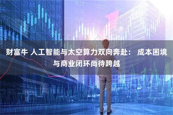 财富牛 人工智能与太空算力双向奔赴： 成本困境与商业闭环尚待跨越