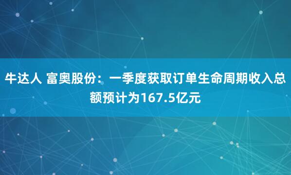 牛达人 富奥股份：一季度获取订单生命周期收入总额预计为167.5亿元