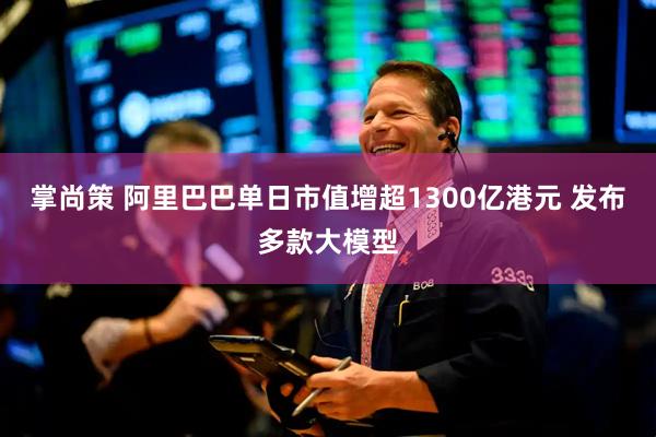 掌尚策 阿里巴巴单日市值增超1300亿港元 发布多款大模型