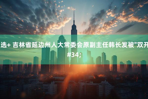 智选+ 吉林省延边州人大常委会原副主任韩长发被"双开"