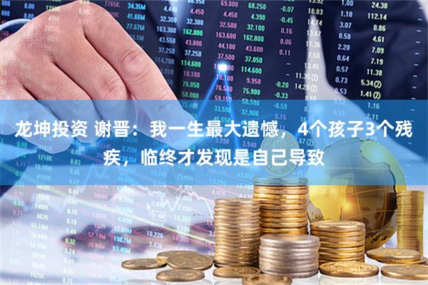 龙坤投资 谢晋：我一生最大遗憾，4个孩子3个残疾，临终才发现是自己导致
