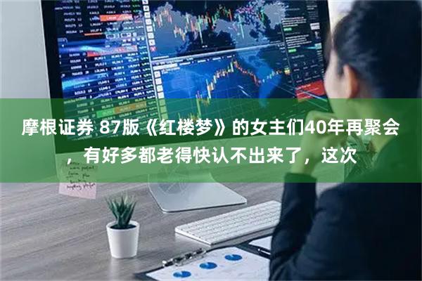 摩根证券 87版《红楼梦》的女主们40年再聚会，有好多都老得快认不出来了，这次