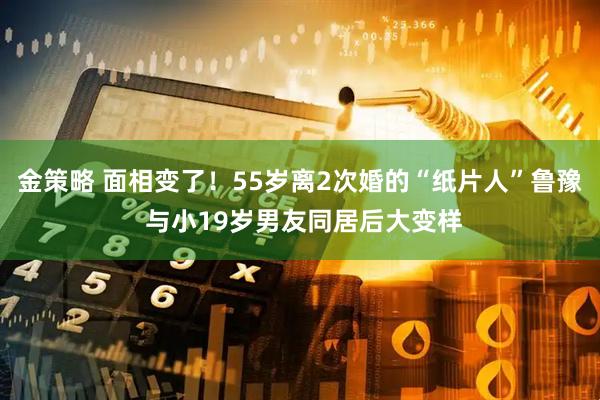 金策略 面相变了！55岁离2次婚的“纸片人”鲁豫 与小19岁男友同居后大变样