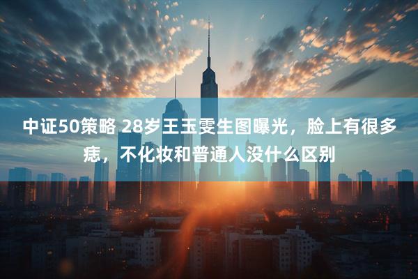 中证50策略 28岁王玉雯生图曝光，脸上有很多痣，不化妆和普通人没什么区别