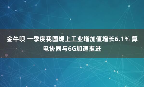 金牛呗 一季度我国规上工业增加值增长6.1% 算电协同与6G加速推进