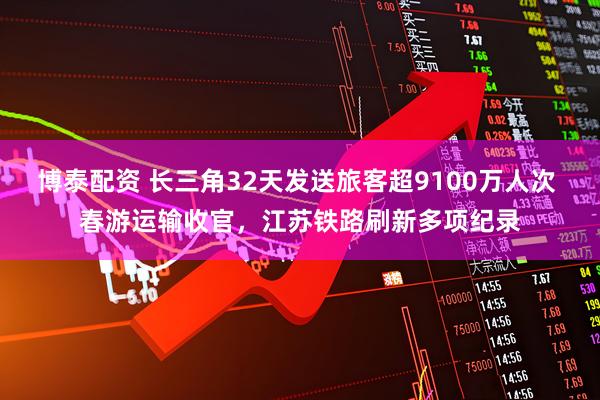 博泰配资 长三角32天发送旅客超9100万人次 春游运输收官，江苏铁路刷新多项纪录