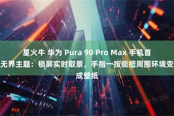 星火牛 华为 Pura 90 Pro Max 手机首发光感无界主题：锁屏实时取景，手指一按能把周围环境变成壁纸