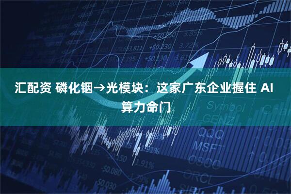 汇配资 磷化铟→光模块：这家广东企业握住 AI 算力命门