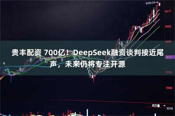 贵丰配资 700亿！DeepSeek融资谈判接近尾声，未来仍将专注开源