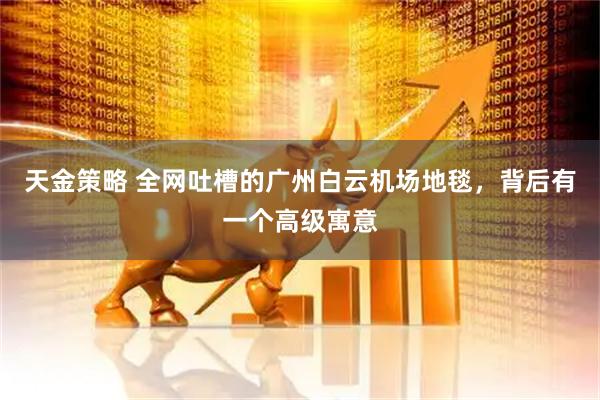 天金策略 全网吐槽的广州白云机场地毯,背后有一个高级寓意