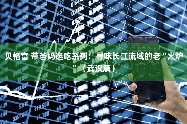 贝格富 带爸妈逛吃系列：寻味长江流域的老“火炉”（武汉篇）