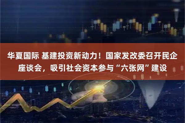 华夏国际 基建投资新动力！国家发改委召开民企座谈会，吸引社会资本参与“六张网”建设