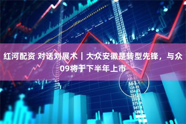 红河配资 对话刘展术｜大众安徽是转型先锋，与众09将于下半年上市