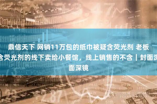 鼎信天下 网销11万包的纸巾被疑含荧光剂 老板：含荧光剂的线下卖给小餐馆，线上销售的不含｜封面深镜