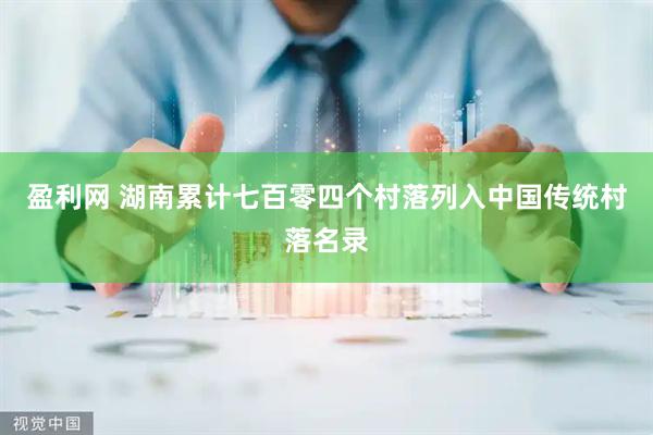 盈利网 湖南累计七百零四个村落列入中国传统村落名录