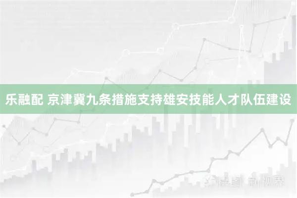 乐融配 京津冀九条措施支持雄安技能人才队伍建设
