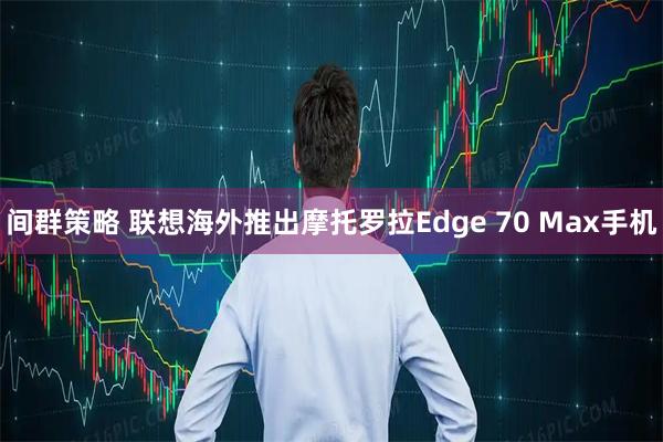间群策略 联想海外推出摩托罗拉Edge 70 Max手机